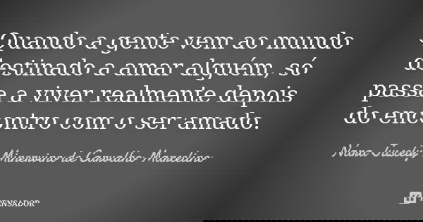 Quando a gente vem ao mundo destinado a amar alguém, só passa a viver realmente depois do encontro com o ser amado.... Frase de Nara Juscely Minervino de Carvalho Marcelino.