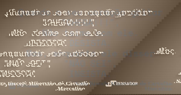 Quando o seu coração gritar "CHEGA!!!", Não teime com ele. DESISTA. Mas, enquanto ele disser "NÃO SEI", INSISTA.... Frase de Nara Juscely Minervino de Carvalho Marcelino.