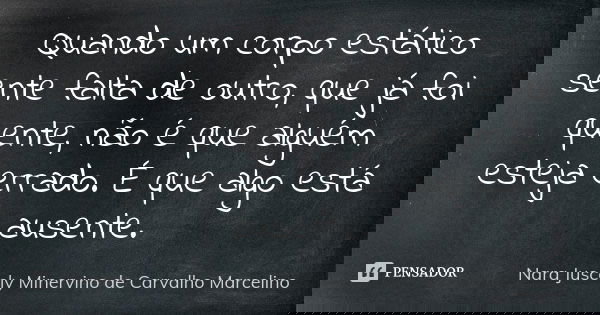 Quando um corpo estático sente falta de outro, que já foi quente, não é que alguém esteja errado. É que algo está ausente.... Frase de Nara Juscely Minervino de Carvalho Marcelino.