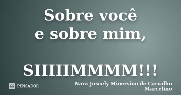 Sobre você e sobre mim, SIIIIIMMMM!!!... Frase de Nara Juscely Minervino de Carvalho Marcelino.