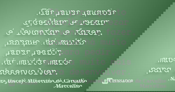 Tão puro quanto ajoelhar e rezar é levantar e fazer, porque há muito para pedir, mas há muito mais para desenvolver.... Frase de Nara Juscely Minervino de Carvalho Marcelino.