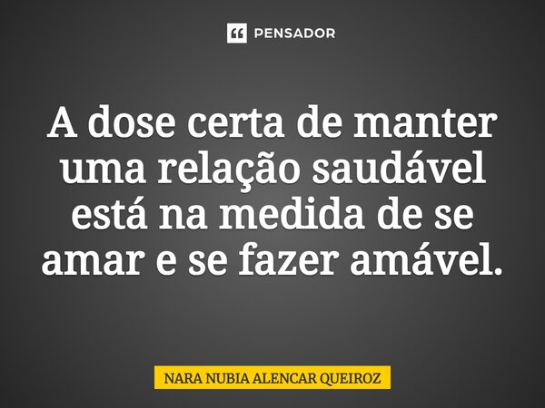 A dose certa de manter uma relação saudável está na medida de se amar e se fazer amável.... Frase de Nara Nubia Alencar Queiroz.