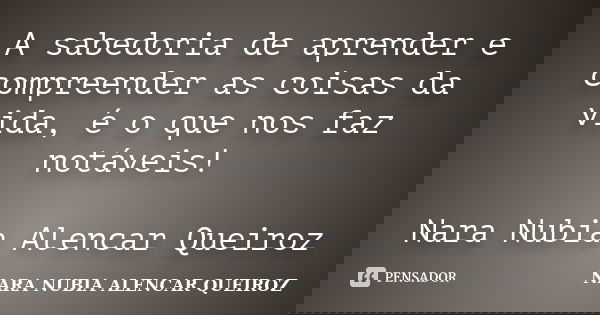 A sabedoria de aprender e compreender as coisas da vida, é o que nos faz notáveis! Nara Nubia Alencar Queiroz... Frase de Nara Nubia Alencar Queiroz.