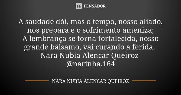 A saudade dói, mas o tempo, nosso aliado, nos prepara e o sofrimento ameniza; A lembrança se torna fortalecida, nosso grande bálsamo, vai curando a ferida. Nara... Frase de Nara Nubia Alencar Queiroz.