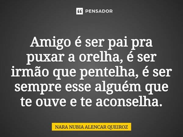 Amigo é ser pai pra puxar a orelha, é ser irmão que pentelha, é ser sempre esse alguém que te ouve e te aconselha.... Frase de Nara Nubia Alencar Queiroz.