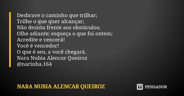 Desbrave o caminho que trilhar; Trilhe o que quer alcançar; Não desista frente aos obstáculos; Olhe adiante; esqueça o que foi ontem; Acredite e vencerá! Você é... Frase de Nara Nubia Alencar Queiroz.