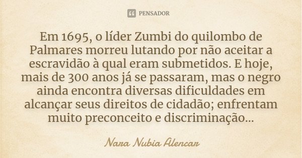 Em 1695, o líder Zumbi do quilombo de Palmares morreu lutando por não aceitar a escravidão à qual eram submetidos. E hoje, mais de 300 anos já se passaram, mas ... Frase de Nara Nubia Alencar.