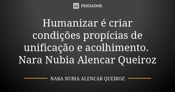 Humanizar é criar condições propícias de unificação e acolhimento. Nara Nubia Alencar Queiroz... Frase de Nara Nubia Alencar Queiroz.