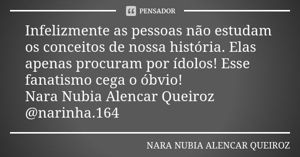 Infelizmente as pessoas não estudam os conceitos de nossa história. Elas apenas procuram por ídolos! Esse fanatismo cega o óbvio! Nara Nubia Alencar Queiroz @na... Frase de Nara Nubia Alencar Queiroz.