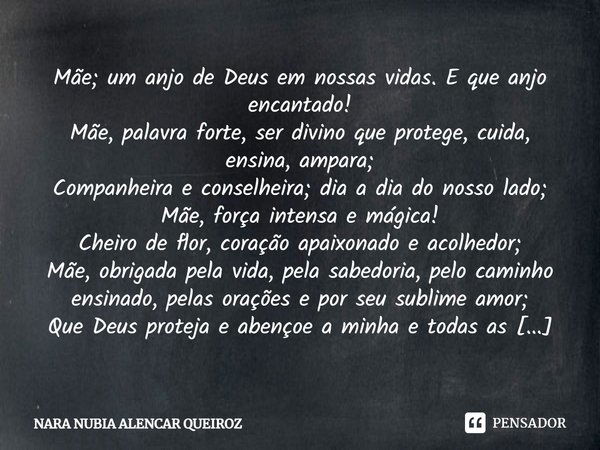 Mãe; um anjo de Deus em nossas vidas. E que anjo encantado! Mãe, palavra forte, ser divino que protege, cuida, ensina, ampara;
Companheira e conselheira; dia a ... Frase de NARA NUBIA ALENCAR QUEIROZ.