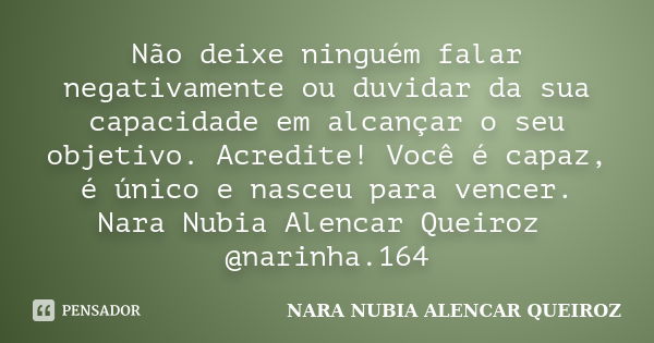 Não deixe ninguém falar negativamente ou duvidar da sua capacidade em alcançar o seu objetivo. Acredite! Você é capaz, é único e nasceu para vencer. Nara Nubia ... Frase de Nara Nubia Alencar Queiroz.