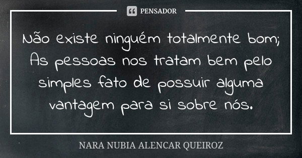 Não existe ninguém totalmente bom; As pessoas nos tratam bem pelo simples fato de possuir alguma vantagem para si sobre nós.... Frase de Nara Nubia Alencar Queiroz.