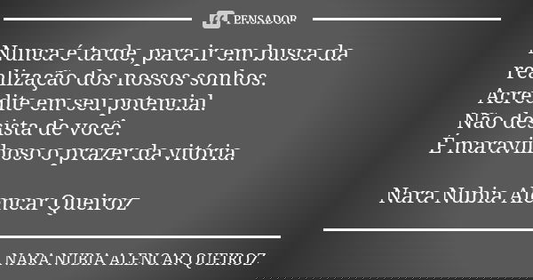Nunca é tarde, para ir em busca da realização dos nossos sonhos. Acredite em seu potencial. Não desista de você. É maravilhoso o prazer da vitória. Nara Nubia A... Frase de Nara Nubia Alencar Queiroz.