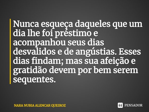 Nunca esqueça daqueles que um dia lhe foi préstimo e acompanhou seus dias desvalidos e de angústias. Esses dias findam; mas sua afeição e gratidão devem por bem... Frase de Nara Nubia Alencar Queiroz.