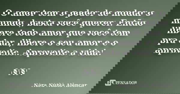 O amor tem o poder de mudar o mundo, basta você querer. Então libere todo amor que você tem pra dar, libere o seu amor e o aproveite. Aproveite a vida! NN... Frase de NARA NUBIA ALENCAR.