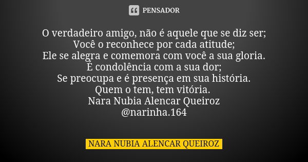 O verdadeiro amigo, não é aquele que se diz ser; Você o reconhece por cada atitude; Ele se alegra e comemora com você a sua gloria. É condolência com a sua dor;... Frase de Nara Nubia Alencar Queiroz.