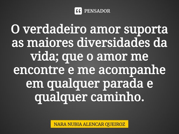 O verdadeiro amor suporta as maiores diversidades da vida; que o amor me encontre e me acompanhe em qualquer parada e qualquer caminho.... Frase de Nara Nubia Alencar Queiroz.