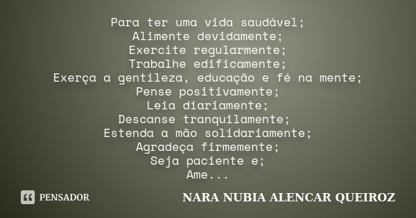 Para ter uma vida saudável; Alimente devidamente; Exercite regularmente; Trabalhe edificamente; Exerça a gentileza, educação e fé na mente; Pense positivamente;... Frase de Nara Nubia Alencar Queiroz.