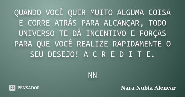 QUANDO VOCÊ QUER MUITO ALGUMA COISA E CORRE ATRÁS PARA ALCANÇAR, TODO UNIVERSO TE DÁ INCENTIVO E FORÇAS PARA QUE VOCÊ REALIZE RAPIDAMENTE O SEU DESEJO! A C R E ... Frase de Nara Nubia Alencar.