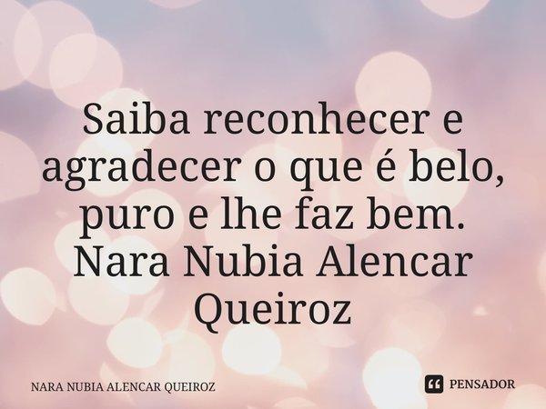 ⁠Saiba reconhecer e agradecer o que é belo, puro e lhe faz bem. Nara Nubia Alencar Queiroz... Frase de NARA NUBIA ALENCAR QUEIROZ.