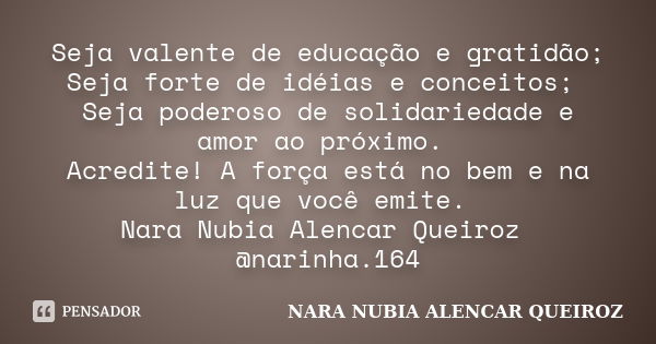 Seja valente de educação e gratidão; Seja forte de idéias e conceitos; Seja poderoso de solidariedade e amor ao próximo. Acredite! A força está no bem e na luz ... Frase de Nara Nubia Alencar Queiroz.