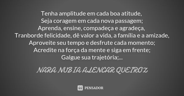 Tenha amplitude em cada boa atitude, Seja coragem em cada nova passagem; Aprenda, ensine, compadeça e agradeça, Tranborde felicidade, dê valor a vida, a família... Frase de Nara Nubia Alencar Queiroz.