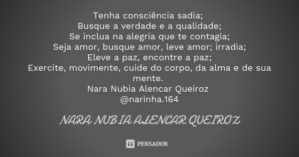 Tenha consciência sadia; Busque a verdade e a qualidade; Se inclua na alegria que te contagia; Seja amor, busque amor, leve amor; irradia; Eleve a paz, encontre... Frase de Nara Nubia Alencar Queiroz.