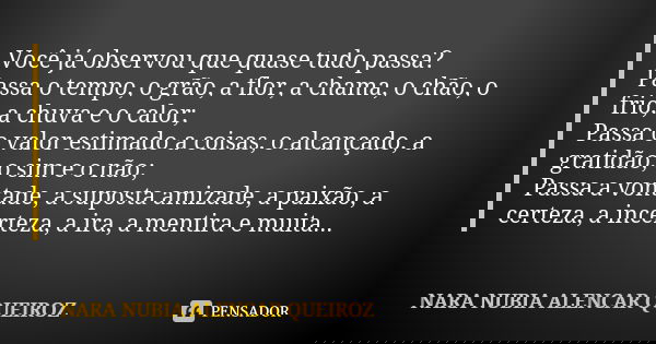 Você já observou que quase tudo passa? Passa o tempo, o grão, a flor, a chama, o chão, o frio, a chuva e o calor; Passa o valor estimado a coisas, o alcançado, ... Frase de Nara Nubia Alencar Queiroz.
