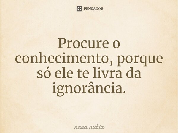 ⁠Procure o conhecimento, porque só ele te livra da ignorância.... Frase de nara nubia.