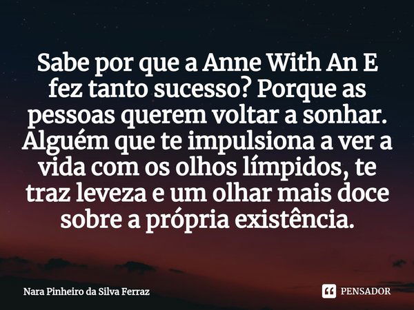 ⁠Sabe por que a Anne With An E fez tanto sucesso? Porque as pessoas querem voltar a sonhar. Alguém que te impulsiona a ver a vida com os olhos límpidos, te traz... Frase de Nara Pinheiro da Silva Ferraz.