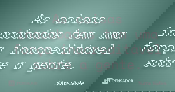 As coisas inacabadas tem uma força inacreditável sobre a gente.... Frase de Nara Sales.
