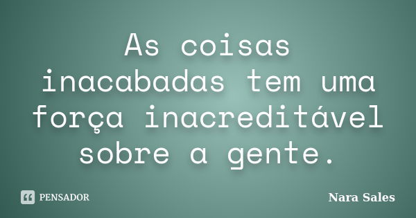 As coisas inacabadas tem uma força inacreditável sobre a gente.... Frase de Nara Sales.