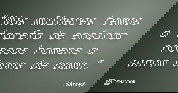 “Nós mulheres temos a tarefa de ensinar nossos homens a serem bons de cama.”... Frase de Narceja.