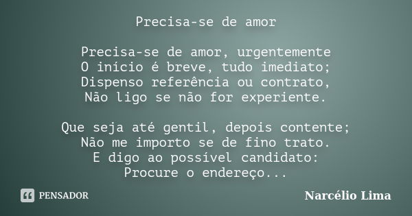 Precisa-se de amor Precisa-se de amor, urgentemente O início é breve, tudo imediato; Dispenso referência ou contrato, Não ligo se não for experiente. Que seja a... Frase de Narcélio Lima.