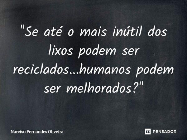⁠"Se até o mais inútil dos lixos podem ser reciclados...humanos podem ser melhorados?"... Frase de Narciso Fernandes Oliveira.