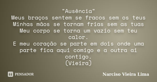 "Ausência" Meus braços sentem se fracos sem os teus Minhas mãos se tornam frias sem as tuas Meu corpo se torna um vazio sem teu calor. E meu coração s... Frase de Narciso Vieira Lima.