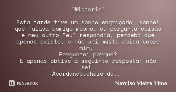 "Mistério" Esta tarde tive um sonho engraçado, sonhei que falava comigo mesmo, eu pergunta coisas e meu outro "eu" respondia, percebi que ap... Frase de Narciso Vieira Lima.