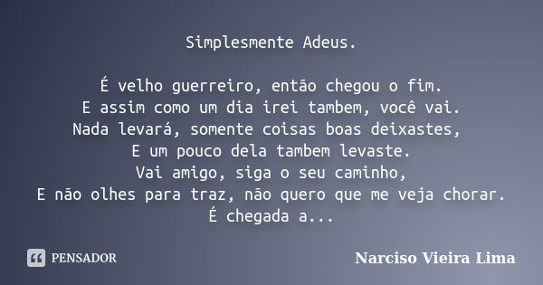 Simplesmente Adeus. É velho guerreiro, então chegou o fim. E assim como um dia irei tambem, você vai. Nada levará, somente coisas boas deixastes, E um pouco del... Frase de Narciso Vieira Lima.