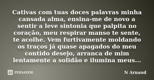 Cativas com tuas doces palavras minha cansada alma, ensina-me de novo a sentir a leve sintonia que palpita no coração, meu respirar manso te sente, te acolhe. V... Frase de N Arnaud.