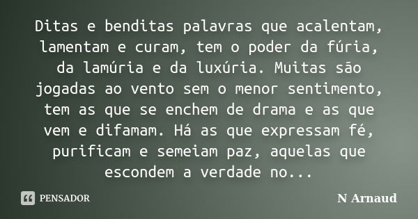 Ditas e benditas palavras que acalentam, lamentam e curam, tem o poder da fúria, da lamúria e da luxúria. Muitas são jogadas ao vento sem o menor sentimento, te... Frase de N Arnaud.