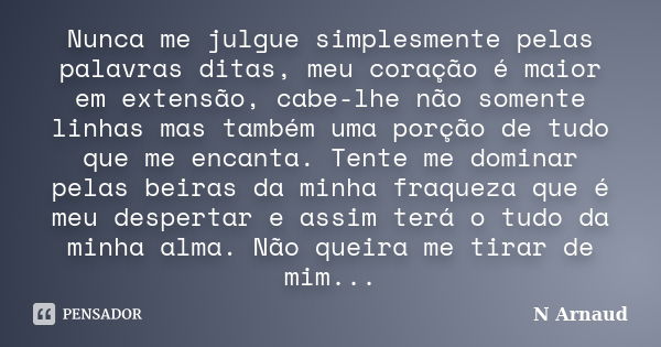 Nunca me julgue simplesmente pelas palavras ditas, meu coração é maior em extensão, cabe-lhe não somente linhas mas também uma porção de tudo que me encanta. Te... Frase de N Arnaud.