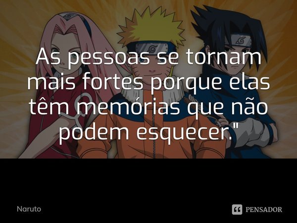 As pessoas se tornam mais fortes porque elas têm memórias que não podem esquecer.... Frase de Naruto.