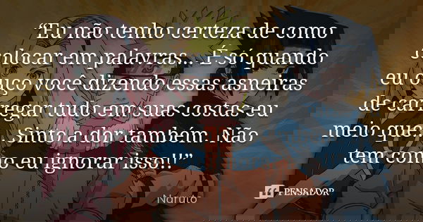 “Eu não tenho certeza de como colocar em palavras... É só quando eu ouço você dizendo essas asneiras de carregar tudo em suas costas eu meio que... Sinto a dor ... Frase de Naruto.