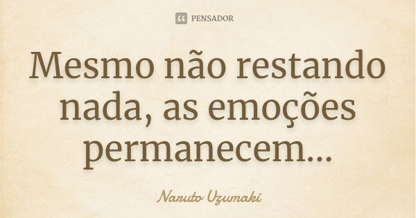 Mesmo não restando nada, as emoções permanecem...... Frase de Naruto Uzumaki.