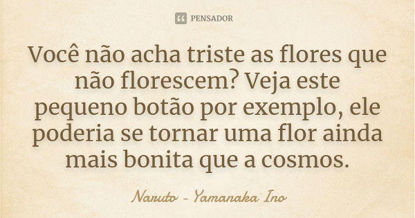 Você não acha triste as flores que não florescem? Veja este pequeno botão por exemplo, ele poderia se tornar uma flor ainda mais bonita que a cosmos.... Frase de Naruto - Yamanaka Ino.