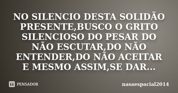 NO SILENCIO DESTA SOLIDÃO PRESENTE,BUSCO O GRITO SILENCIOSO DO PESAR DO NÃO ESCUTAR,DO NÃO ENTENDER,DO NÃO ACEITAR E MESMO ASSIM,SE DAR...... Frase de NASAESPACIAL2014.