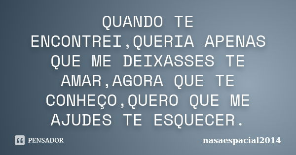 QUANDO TE ENCONTREI,QUERIA APENAS QUE ME DEIXASSES TE AMAR,AGORA QUE TE CONHEÇO,QUERO QUE ME AJUDES TE ESQUECER.... Frase de NASAESPACIAL2014.