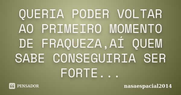 QUERIA PODER VOLTAR AO PRIMEIRO MOMENTO DE FRAQUEZA,AÍ QUEM SABE CONSEGUIRIA SER FORTE...... Frase de NASAESPACIAL2014.