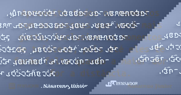 Aproveite todos os momentos com as pessoas que você mais gosta, inclusive os momentos de tristeza, pois até eles te farão falta quando a maior dor for a distânc... Frase de Nasareno Júnior.