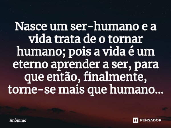 Nasce um ser-humano e a vida trata de o tornar humano; pois a vida é um eterno aprender a ser, para que então, finalmente, torne-se mais que humano...... Frase de Anônimo.